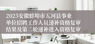 2025安徽蚌埠市五河县事业单位招聘工作人员递补资格复审结果及第二轮递补进入资格复审人员公告