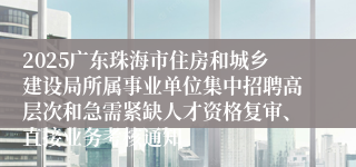 2025广东珠海市住房和城乡建设局所属事业单位集中招聘高层次和急需紧缺人才资格复审、直接业务考核通知