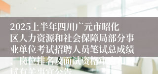 2025上半年四川广元市昭化区人力资源和社会保障局部分事业单位考试招聘人员笔试总成绩、岗位排名及面试资格审查和面试有关事宜公告