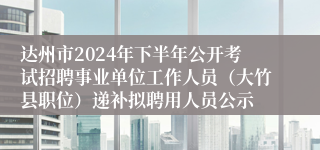 达州市2024年下半年公开考试招聘事业单位工作人员（大竹县职位）递补拟聘用人员公示