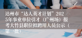 达州市“达人英才计划”2025年事业单位引才（广州场）报考大竹县职位拟聘用人员公示（第一批）