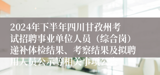 2024年下半年四川甘孜州考试招聘事业单位人员（综合岗）递补体检结果、考察结果及拟聘用人员公示等相关事项公告
