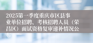 2025第一季度重庆市区县事业单位招聘、考核招聘人员（荣昌区）面试资格复审递补情况公布