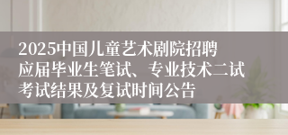 2025中国儿童艺术剧院招聘应届毕业生笔试、专业技术二试考试结果及复试时间公告