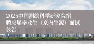 2025中国测绘科学研究院招聘应届毕业生（京内生源）面试公告