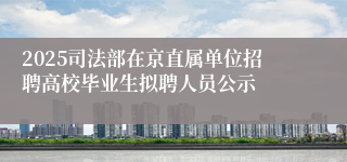 2025司法部在京直属单位招聘高校毕业生拟聘人员公示