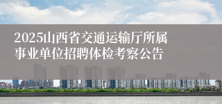2025山西省交通运输厅所属事业单位招聘体检考察公告