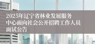 2025年辽宁省林业发展服务中心面向社会公开招聘工作人员面试公告