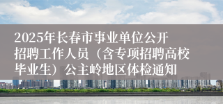 2025年长春市事业单位公开招聘工作人员（含专项招聘高校毕业生）公主岭地区体检通知