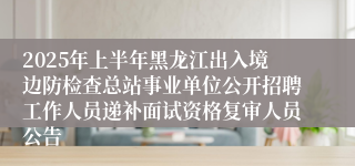 2025年上半年黑龙江出入境边防检查总站事业单位公开招聘工作人员递补面试资格复审人员公告