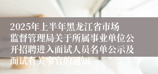 2025年上半年黑龙江省市场监督管理局关于所属事业单位公开招聘进入面试人员名单公示及面试有关事宜的通知