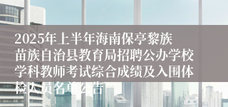2025年上半年海南保亭黎族苗族自治县教育局招聘公办学校学科教师考试综合成绩及入围体检人员名单公告