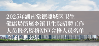2025年湖南常德鼎城区卫生健康局所属乡镇卫生院招聘工作人员报名资格初审合格人员名单验证信息公示