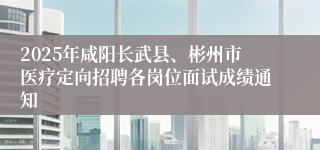 2025年咸阳长武县、彬州市医疗定向招聘各岗位面试成绩通知