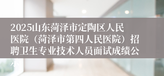 2025山东菏泽市定陶区人民医院（菏泽市第四人民医院）招聘卫生专业技术人员面试成绩公示