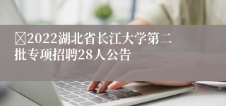 ​2022湖北省长江大学第二批专项招聘28人公告