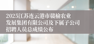 2025江苏连云港市赣榆农业发展集团有限公司及下属子公司招聘人员总成绩公布