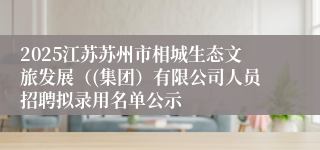 2025江苏苏州市相城生态文旅发展（(集团）有限公司人员招聘拟录用名单公示