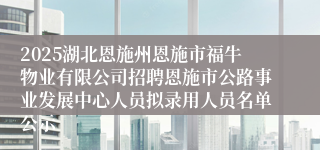 2025湖北恩施州恩施市福牛物业有限公司招聘恩施市公路事业发展中心人员拟录用人员名单公示
