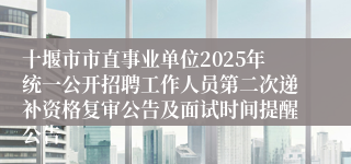 十堰市市直事业单位2025年统一公开招聘工作人员第二次递补资格复审公告及面试时间提醒公告