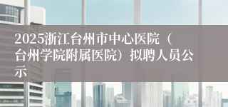 2025浙江台州市中心医院（台州学院附属医院）拟聘人员公示