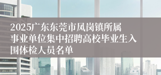 2025广东东莞市凤岗镇所属事业单位集中招聘高校毕业生入围体检人员名单