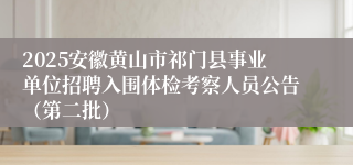 2025安徽黄山市祁门县事业单位招聘入围体检考察人员公告（第二批）