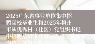 2025广东省事业单位集中招聘高校毕业生和2025年梅州市从优秀村（社区）党组织书记中招聘基层事业单位人员（蕉岭岗位）体检公告