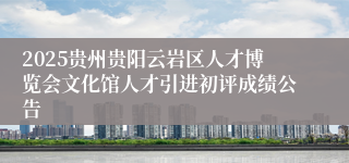 2025贵州贵阳云岩区人才博览会文化馆人才引进初评成绩公告