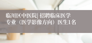 临川区中医院| 招聘临床医学专业（医学影像方向）医生1名