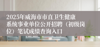 2025年威海市市直卫生健康系统事业单位公开招聘（初级岗位）笔试成绩查询入口