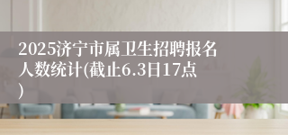 2025济宁市属卫生招聘报名人数统计(截止6.3日17点)