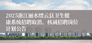 2025浙江丽水缙云县卫生健康系统招聘取消、核减招聘岗位计划公告