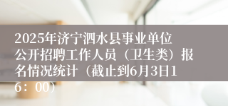 2025年济宁泗水县事业单位公开招聘工作人员（卫生类）报名情况统计（截止到6月3日16：00）