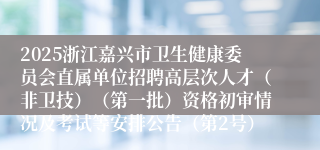 2025浙江嘉兴市卫生健康委员会直属单位招聘高层次人才（非卫技）（第一批）资格初审情况及考试等安排公告（第2号）
