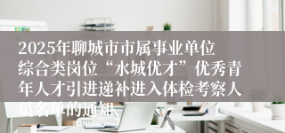 2025年聊城市市属事业单位综合类岗位“水城优才”优秀青年人才引进递补进入体检考察人员名单的通知