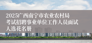 2025广西南宁市农业农村局考试招聘事业单位工作人员面试人选花名册