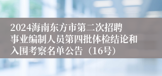 2024海南东方市第二次招聘事业编制人员第四批体检结论和入围考察名单公告（16号）