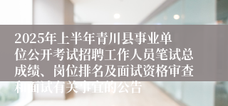2025年上半年青川县事业单位公开考试招聘工作人员笔试总成绩、岗位排名及面试资格审查和面试有关事宜的公告