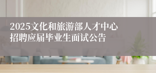 2025文化和旅游部人才中心招聘应届毕业生面试公告
