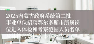 2025内蒙古政府系统第二批事业单位招聘鄂尔多斯市所属岗位进入体检和考察范围人员名单及体检考察相关事宜公告