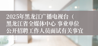 2025年黑龙江广播电视台（黑龙江省全媒体中心 事业单位公开招聘工作人员面试有关事宜通知