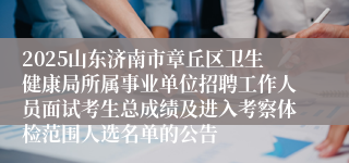 2025山东济南市章丘区卫生健康局所属事业单位招聘工作人员面试考生总成绩及进入考察体检范围人选名单的公告
