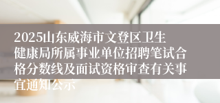 2025山东威海市文登区卫生健康局所属事业单位招聘笔试合格分数线及面试资格审查有关事宜通知公示