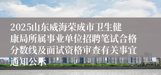 2025山东威海荣成市卫生健康局所属事业单位招聘笔试合格分数线及面试资格审查有关事宜通知公示