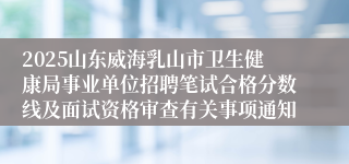 2025山东威海乳山市卫生健康局事业单位招聘笔试合格分数线及面试资格审查有关事项通知