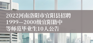 2022河南洛阳市宜阳县招聘1999—2000级宜阳籍中等师范毕业生10人公告