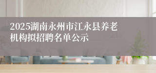 2025湖南永州市江永县养老机构拟招聘名单公示