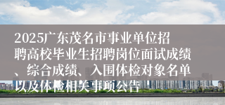 2025广东茂名市事业单位招聘高校毕业生招聘岗位面试成绩、综合成绩、入围体检对象名单以及体检相关事项公告