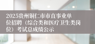 2025贵州铜仁市市直事业单位招聘（综合类和医疗卫生类岗位）考试总成绩公示